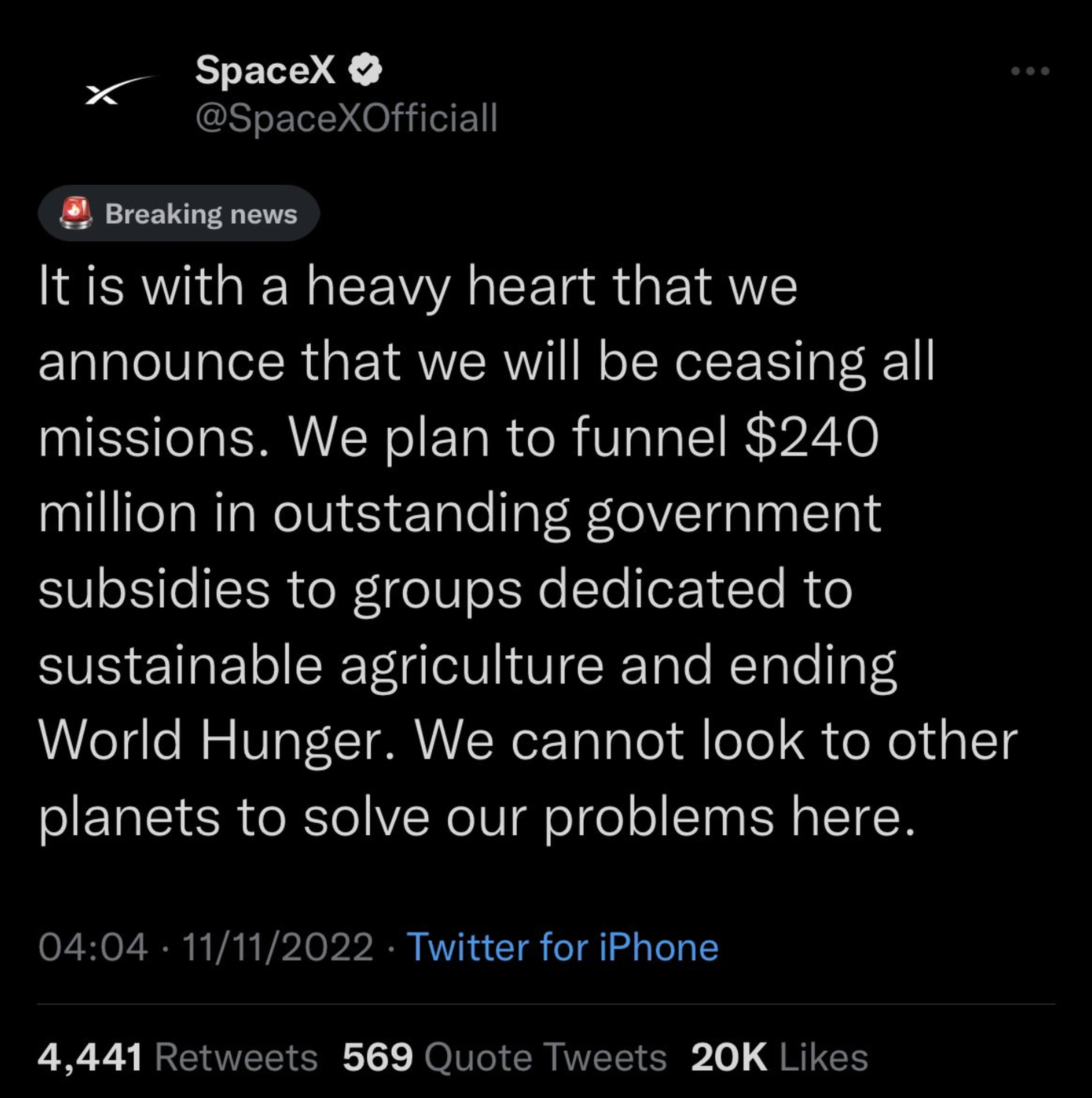 Tweet from @SpaceXOfficiall reading: “It is with a heavy heart that we announced that we will be ceasing all missions. We plan to funnel $240 million in outstanding government subsidies to groups dedicated to sustainable agriculture and ending World Hunger. We cannot look to other plants to solve our problems here.” It has over 4,000 retweets and 20,000 likes.