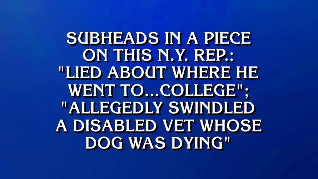 The $800 clue regarding George Santos reads ""Subheads in a piece on this N.Y. Rep.: ‘Lied about where he went to…college’; ‘Allegedly Swindled a disabled vet whose dog was dying,’”