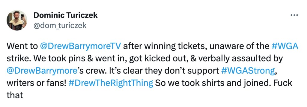"Went to @DrewBarrymoreTV after winning tickets, unaware of the #WGA strike," wrote Turiczek. "We took pins & went in, got kicked out, & verbally assaulted by @DrewBarrymore’s crew. It’s clear they don’t support #WGAStrong, writers or fans!" 